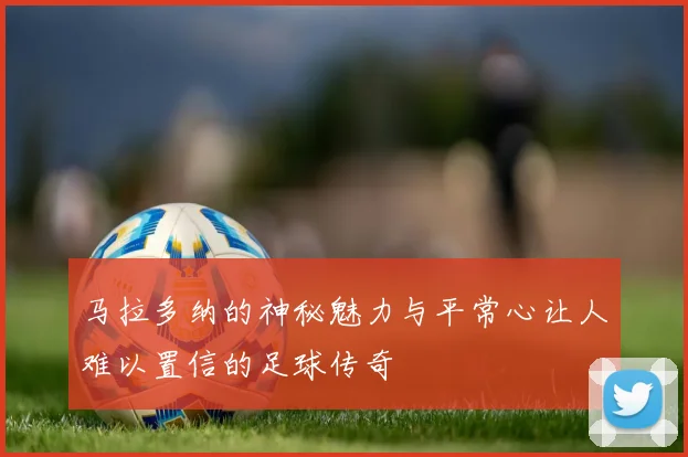 马拉多纳的神秘魅力与平常心让人难以置信的足球传奇