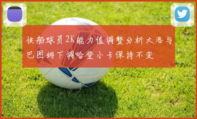 快船球员2K能力值调整分析大洛与巴图姆下调哈登小卡保持不变