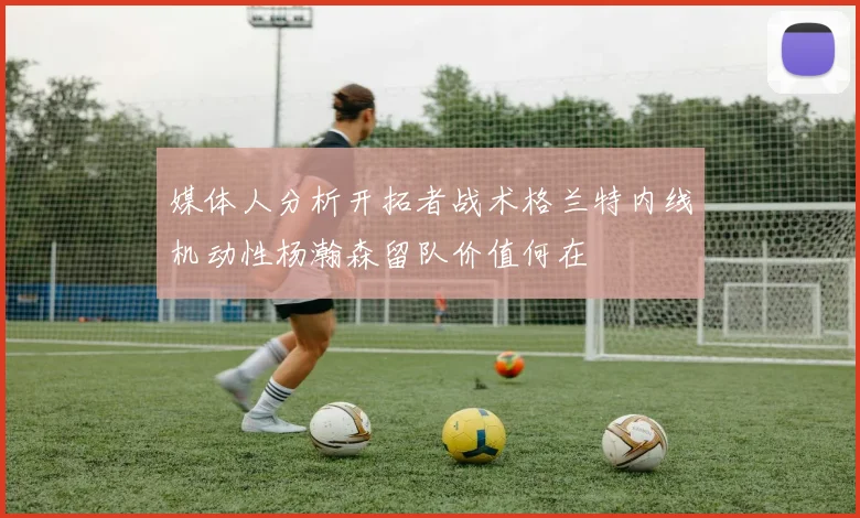 媒体人分析开拓者战术格兰特内线机动性杨瀚森留队价值何在