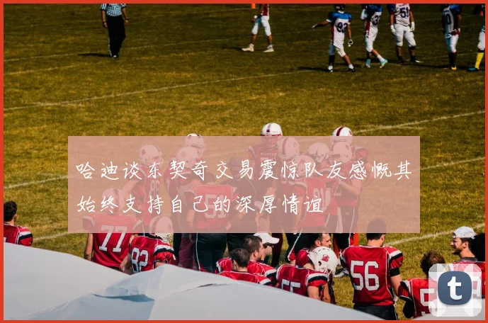 哈迪谈东契奇交易震惊队友感慨其始终支持自己的深厚情谊