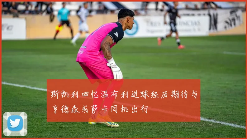 斯凯利回忆温布利进球经历期待与亨德森或萨卡同机出行