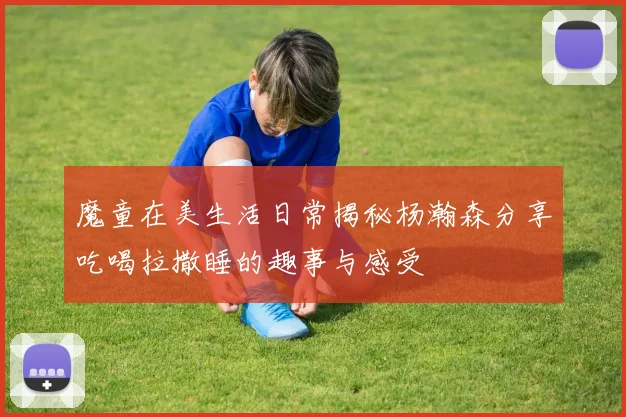 魔童在美生活日常揭秘杨瀚森分享吃喝拉撒睡的趣事与感受