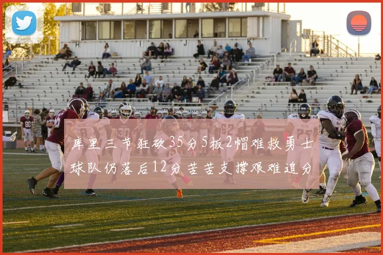 库里三节狂砍35分5板2帽难救勇士球队仍落后12分苦苦支撑艰难追分