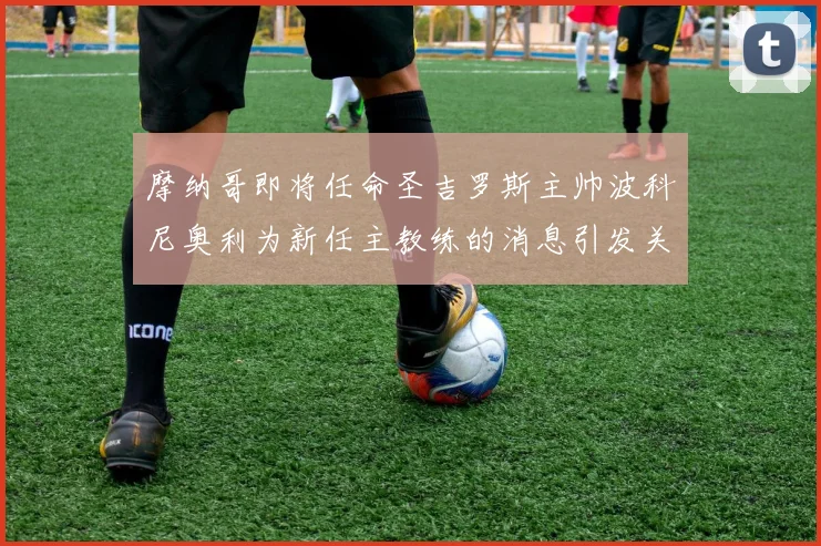 摩纳哥即将任命圣吉罗斯主帅波科尼奥利为新任主教练的消息引发关注