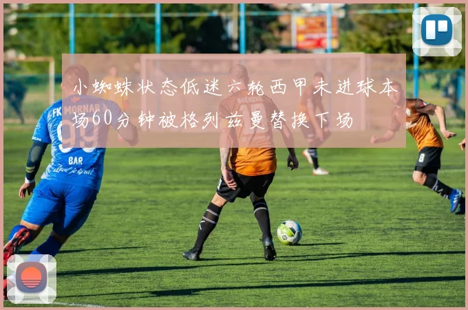 小蜘蛛状态低迷六轮西甲未进球本场60分钟被格列兹曼替换下场