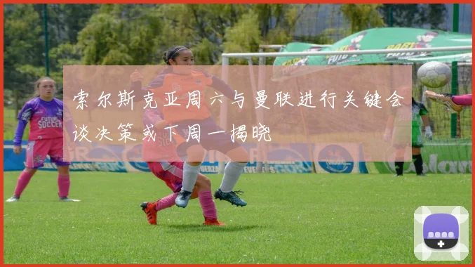 索尔斯克亚周六与曼联进行关键会谈决策或下周一揭晓