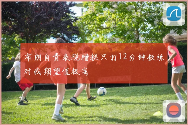 布朗自责表现糟糕只打12分钟教练对我期望值极高