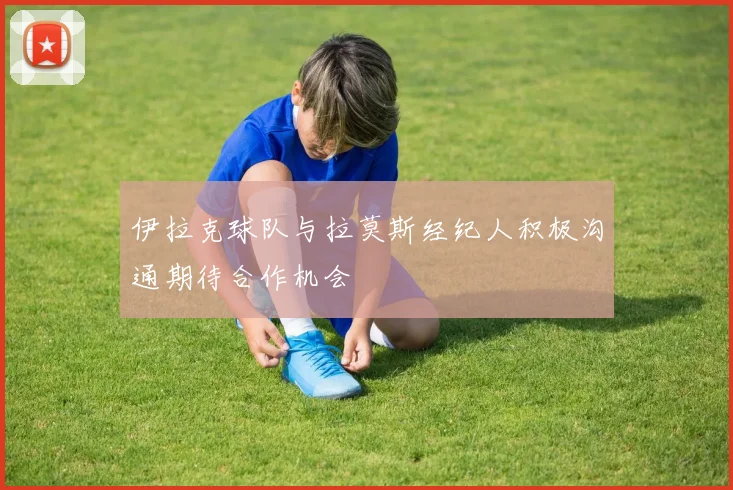 伊拉克球队与拉莫斯经纪人积极沟通期待合作机会