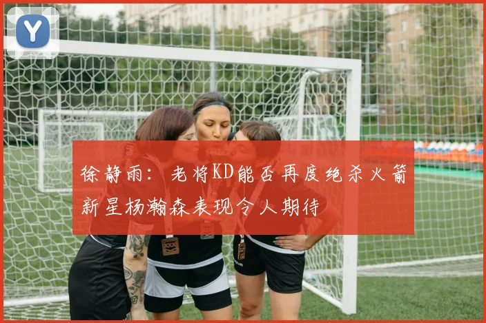 徐静雨：老将KD能否再度绝杀火箭新星杨瀚森表现令人期待
