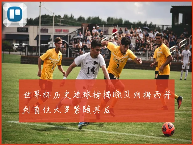 世界杯历史进球榜揭晓贝利梅西并列首位大罗紧随其后