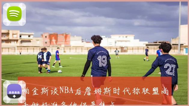 帕金斯谈NBA后詹姆斯时代称联盟尚未做好准备他仍是焦点