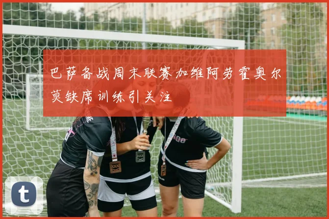 巴萨备战周末联赛加维阿劳霍奥尔莫缺席训练引关注