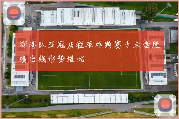 海港队亚冠历程艰难跨赛季未尝胜绩出线形势堪忧