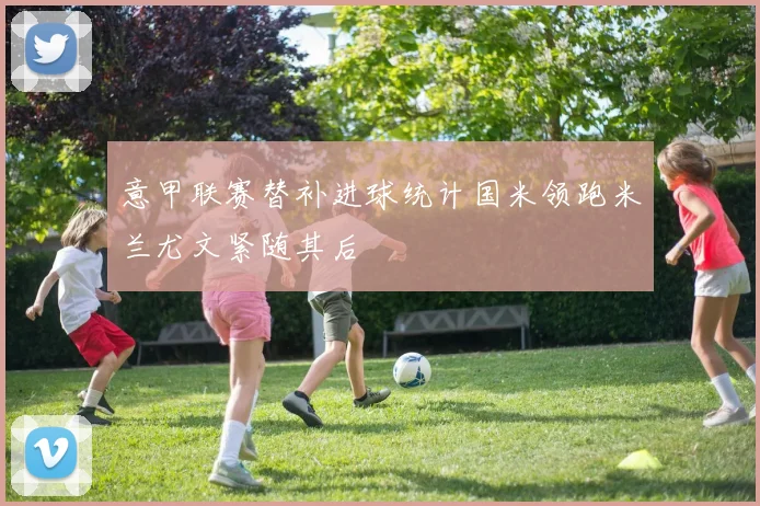 意甲联赛替补进球统计国米领跑米兰尤文紧随其后