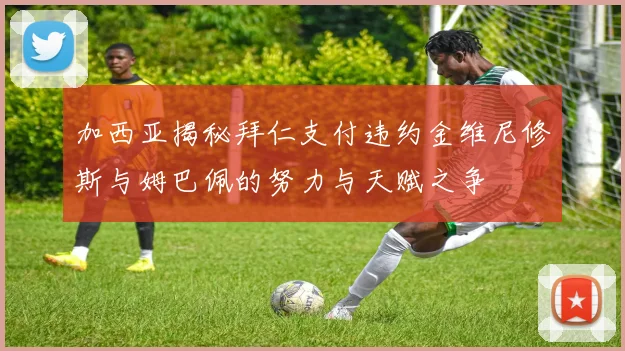 加西亚揭秘拜仁支付违约金维尼修斯与姆巴佩的努力与天赋之争